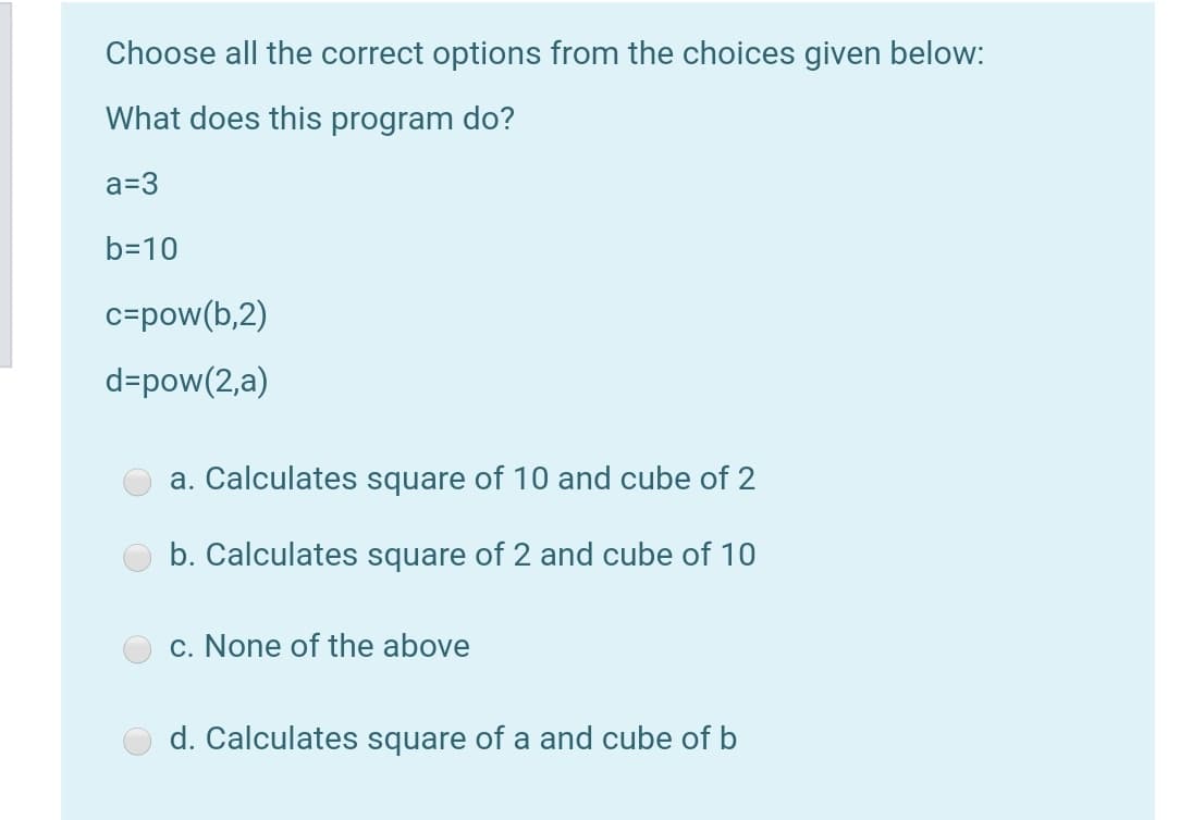 Choose all the correct options from the choices given below:
What does this program do?
a=3
b=10
c=pow(b,2)
d=pow(2,a)
a. Calculates square of 10 and cube of 2
b. Calculates square of 2 and cube of 10
c. None of the above
d. Calculates square of a and cube of b
