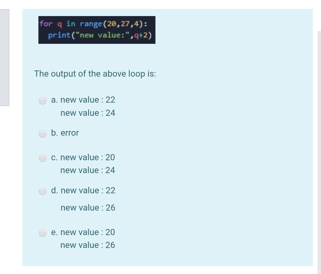 for q in range (20,27,4):
print("new value:",q+2)
The output of the above loop is:
a. new value : 22
new value : 24
b. error
c. new value : 20
new value : 24
d. new value : 22
new value : 26
e. new value : 20
new value : 26

