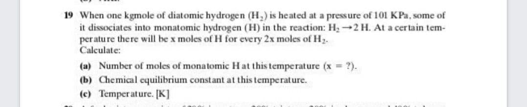 19 When one kgmole of diatomic hydrogen (H,) is heated at a pressure of 101 KPa, some of
it dissociates into monatomic hydrogen (H) in the reaction: H22 H. At a certain tem-
per atu re the re will be x moles of H for every 2x moles of H.
Calculate:
(a) Number of moles of monatomic Hat this temperature (x ?).
(b) Chemical equilibrium constant at this temperature.
(c) Temperature. [K]
