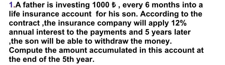 1.A father is investing 1000 , every 6 months into a
life insurance account for his son. According to the
contract ,the insurance company will apply 12%
annual interest to the payments and 5 years later
„the son will be able to withdraw the money.
Compute the amount accumulated in this account at
the end of the 5th year.
