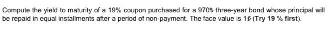 Compute the yield to maturity of a 19% coupon purchased for a 970t three-year bond whose principal will
be repaid in equal installments after a period of non-payment. The face value is 18 (Try 19 % first).
