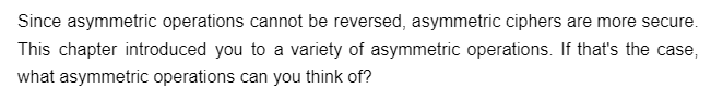 Since asymmetric operations cannot be reversed, asymmetric ciphers are more secure.
This chapter introduced you to a variety of asymmetric operations. If that's the case,
what asymmetric operations can you think of?