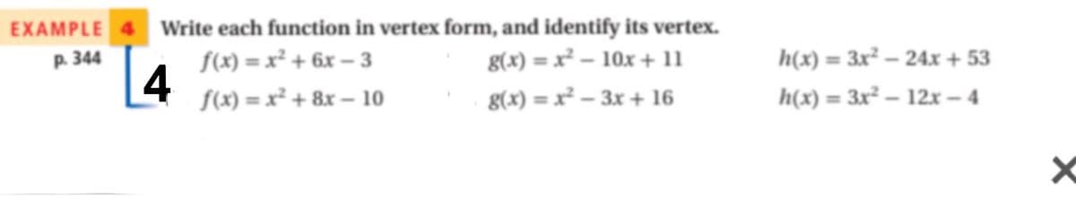 EXAMPLE 4 Write each function in vertex form, and identify its vertex.
p. 344
S(x) = x² + 6x – 3
4
g(x) = x² – 10x + 11
h(x) = 3x² – 24x + 53
S(x) = x² + 8x – 10
g(x) = x² – 3x+ 16
h(x) = 3x² – 12x – 4
%3D
