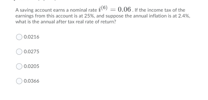 A saving account earns a nominal rate i©) = 0.06 . If the income tax of the
earnings from this account is at 25%, and suppose the annual inflation is at 2.4%,
what is the annual after tax real rate of return?
0.0216
0.0275
0.0205
0.0366
