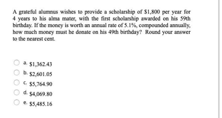 A grateful alumnus wishes to provide a scholarship of $1,800 per year for
4 years to his alma mater, with the first scholarship awarded on his 59th
birthday. If the money is worth an annual rate of 5.1%, compounded annually,
how much money must he donate on his 49th birthday? Round your answer
to the nearest cent.
O a. $1,362.43
b. $2,601.05
c. $5,764.90
d. $4,069.80
e. $5,485.16
