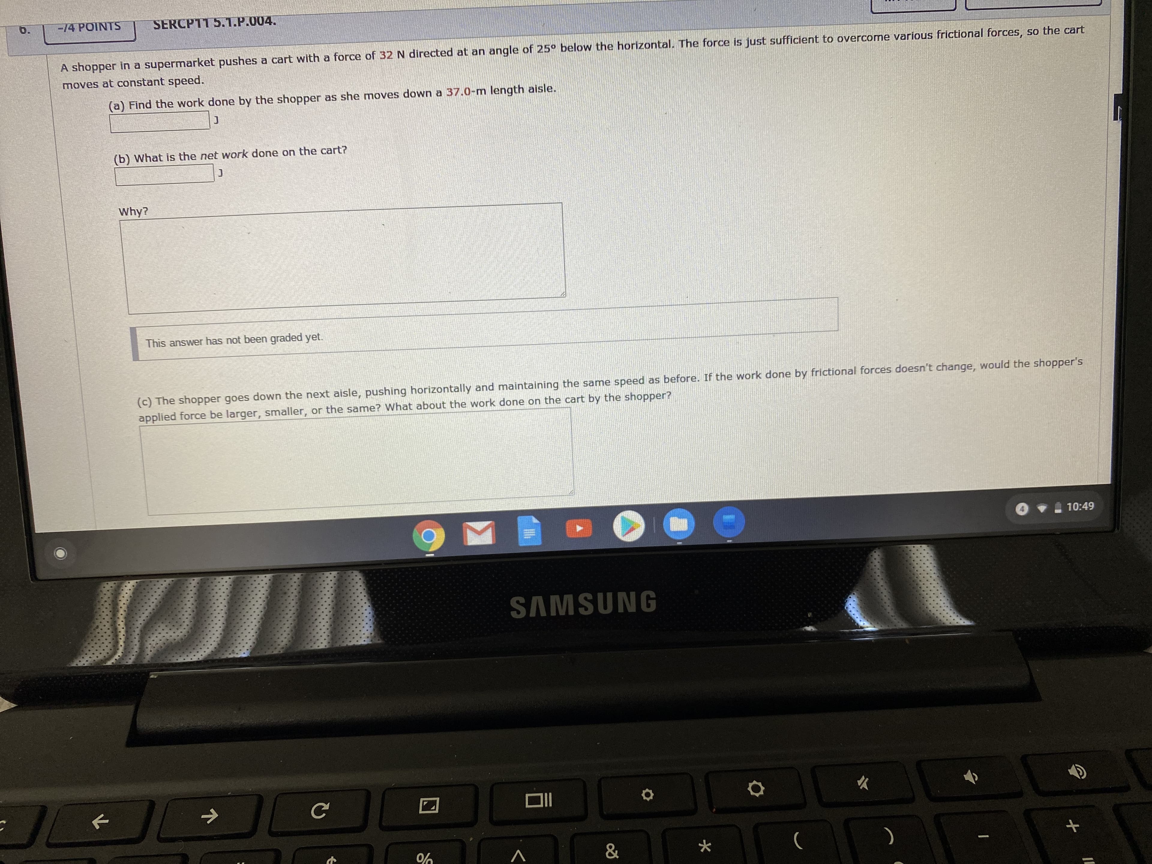 14 POINTS
SERCP11 5.1.P.004.
A shopper in a supermarket pushes a cart with a force of 32 N directed at an angle of 25° below the horizontal. The force is just sufficient to overcome various frictional forces, so the cart
moves at constant speed.
(a) Find the work done by the shopper as she moves down a 37.0-m length aisle.
(b) What is the net work done on the cart?
Why?
This answer has not been graded yet.
(c) The shopper goes down the next aisle, pushing horizontally and maintaining the same speed as before. If the work done by frictional forces doesn't change, would the shopper's
applied force be larger, smaller, or the same? What about the work done on the cart by the shopper?
10:49
SAMSUNG
&

