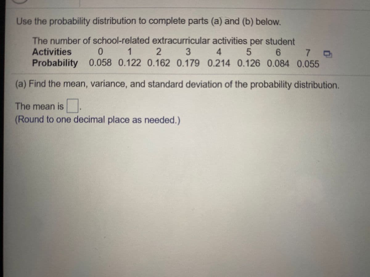 Use the probability distribution to complete parts (a) and (b) below.
The number of school-related extracurricular activities per student
Activities
1
2.
3
4.
6.
7.
Probability 0.058 0.122 0.162 0.179 0.214 0.126 0.084 0.055
(a) Find the mean, variance, and standard deviation of the probability distribution.
The mean is .
(Round to one decimal place as needed.)
