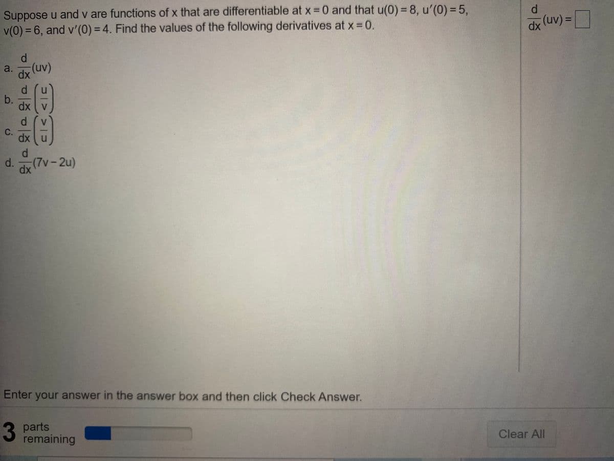 Suppose u and v are functions of x that are differentiable at x =0 and that u(0) = 8, u'(0) =5,
v(0) = 6, and v'(0) = 4. Find the values of the following derivatives at x 0.
(uv)%=|
%3D
a.
(uv)
dx
d.
C.
dx
d.
d.
(7v-2u)
dx
Enter your answer in the answer box and then click Check Answer.
3
3 parts
remaining
Clear All
b.
