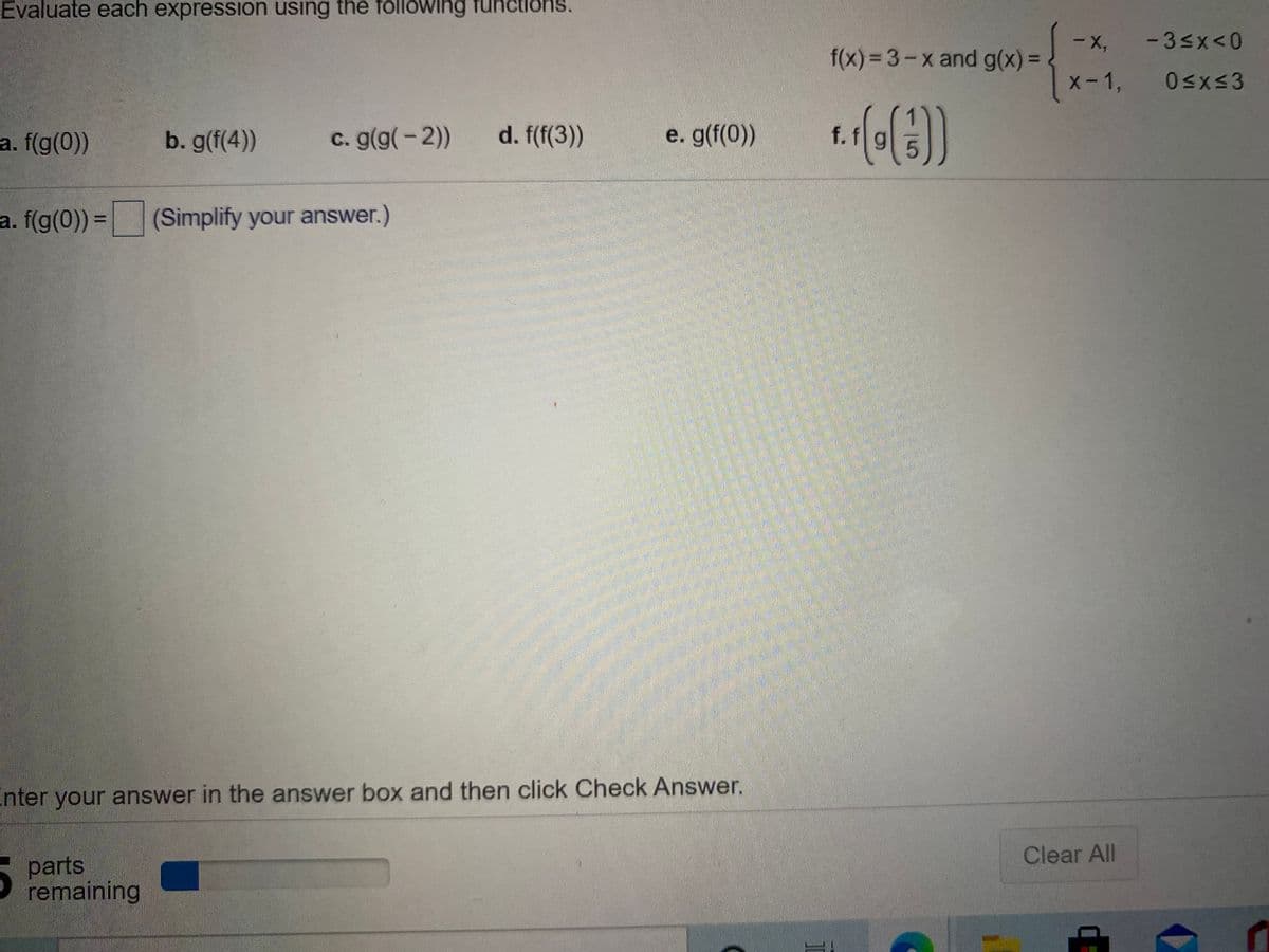Evaluate each expression using the folowing fun
ons.
-X,
- 3sx<0
f(x)=3-x and g(x) =
%3D
X-1,
a. f(g(0))
b. g(f(4))
c. g(g(-2))
d. f(f(3))
e. g(f(0))
f.f
a. f(g(0)) =(Simplify your answer.)
%3D
Enter your answer in the answer box and then click Check Answer.
Clear All
parts
remaining
