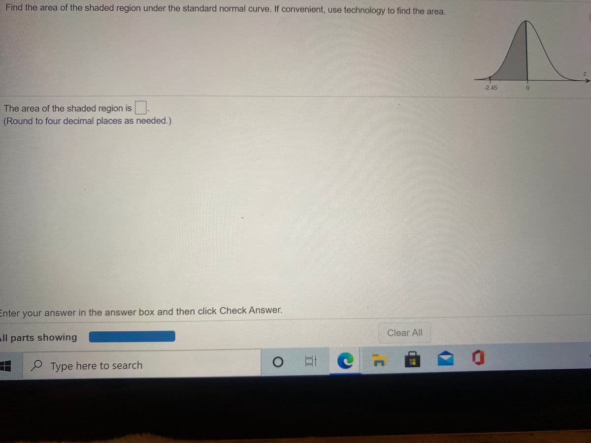 Find the area of the shaded region under the standard normal curve. If convenient, use technology to find the area.
-2.45
0.
The area of the shaded region is.
(Round to four decimal places as needed.)
Enter your answer in the answer box and then click Check Answer.
Clear All
All parts showing
e Type here to search
