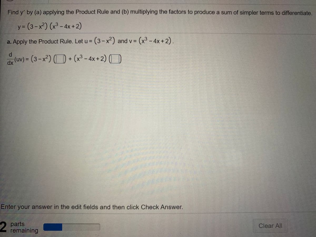 Find y' by (a) applying the Product Rule and (b) multiplying the factors to produce a sum of simpler terms to differentiate.
y 3 (3-x²) (x³ – 4x +2)
%3D
a. Apply the Product Rule. Let u = (3-x²) and v = (x³ - 4x+2).
d.
(uv) = (3-x²) (O + (x³ - 4x+2) (D
dx
Enter your answer in the edit fields and then click Check Answer.
2 parts
remaining
Clear All
