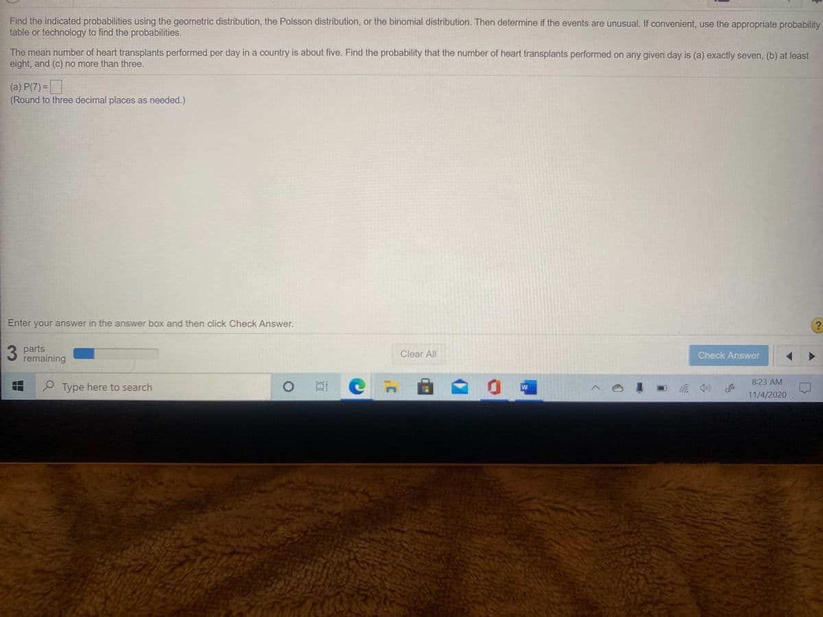 Find the indicated probabilities using the geometric distribution, the Poisson distribution, or the binomial distribution. Then determine if the events are unusual. If convenient, use the appropriate probability
table or technology to find the probabilities.
The mean number of heart transplants performed per day in a country is about five. Find the probability that the number of heart transplants performed on any given day is (a) exactly seven, (b) at least
eight, and (c) no more than three.
(a) P(7) =
(Round to three decimal places as needed.)
Enter your answer in the answer box and then click Check Answer.
3
3 parts
remaining
Clear All
Check Answer
8:23 AM
P Type here to search
W
在
11/4/2020
