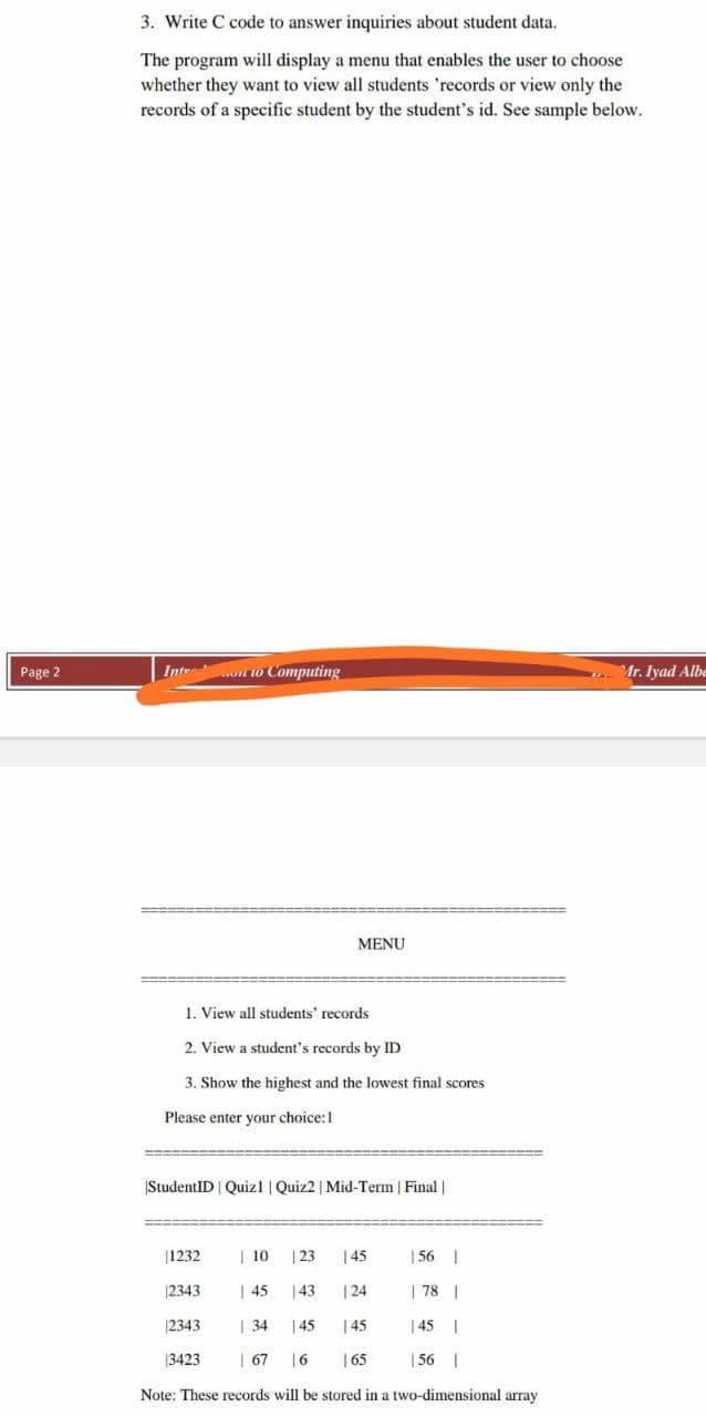 3. Write C code to answer inquiries about student data.
The program will display a menu that enables the user to choose
whether they want to view all students 'records or view only the
records of a specific student by the student's id. See sample below.
Page 2
Intr no Computing
Mr. Iyad Albo
MENU
1. View all students' records
2. View a student's records by ID
3. Show the highest and the lowest final scores
Please enter your choice:1
|StudentID | Quizl | Quiz2 | Mid-Term | Final |
|1232
| 10
| 23
|45
| 56 |
|2343
| 45
|43
| 24
| 78 |
|2343
| 34
145
| 45
| 45 |
3423
| 67
|6
| 65
| 56 |
Note: These records will be stored in a two-dimensional array
