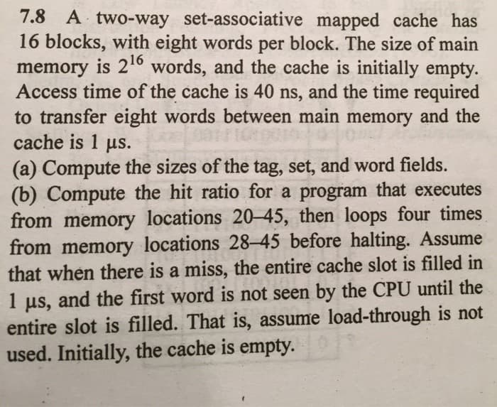 7.8 A two-way set-associative mapped cache has
16 blocks, with eight words per block. The size of main
memory is 21° words, and the cache is initially empty.
Access time of the cache is 40 ns, and the time required
to transfer eight words between main memory and the
cache is 1 us.
(a) Compute the sizes of the tag, set, and word fields.
(b) Compute the hit ratio for a program that executes
from memory locations 20–45, then loops four times
from memory locations 28-45 before halting. Assume
that when there is a miss, the entire cache slot is filled in
and the first word is not seen by the CPU until the
1
us,
entire slot is filled. That is, assume load-through is not
used. Initially, the cache is empty.

