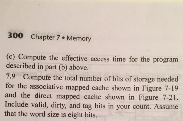 300 Chapter 7 Memory
(c) Compute the effective access time for the program
described in part (b) above.
7.9 Compute the total number of bits of storage needed
for the associative mapped cache shown in Figure 7-19
and the direct mapped cache shown in Figure 7-21.
Include valid, dirty, and tag bits in your count. Assume
that the word size is eight bits.
