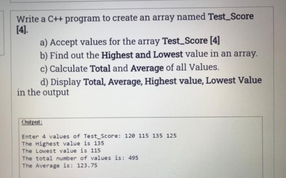 Write a C++ program to create an array named Test_Score
[4].
a) Accept values for the array Test_Score [4]
b) Find out the Highest and Lowest value in an array.
c) Calculate Total and Average of all Values.
d) Display Total, Average, Highest value, Lowest Value
in the output
Output:
Enter 4 values of Test_Score: 120 115 135 125
The Highest value is 135
The Lowest value is 115
The total number of values is: 495
The Average is: 123.75
