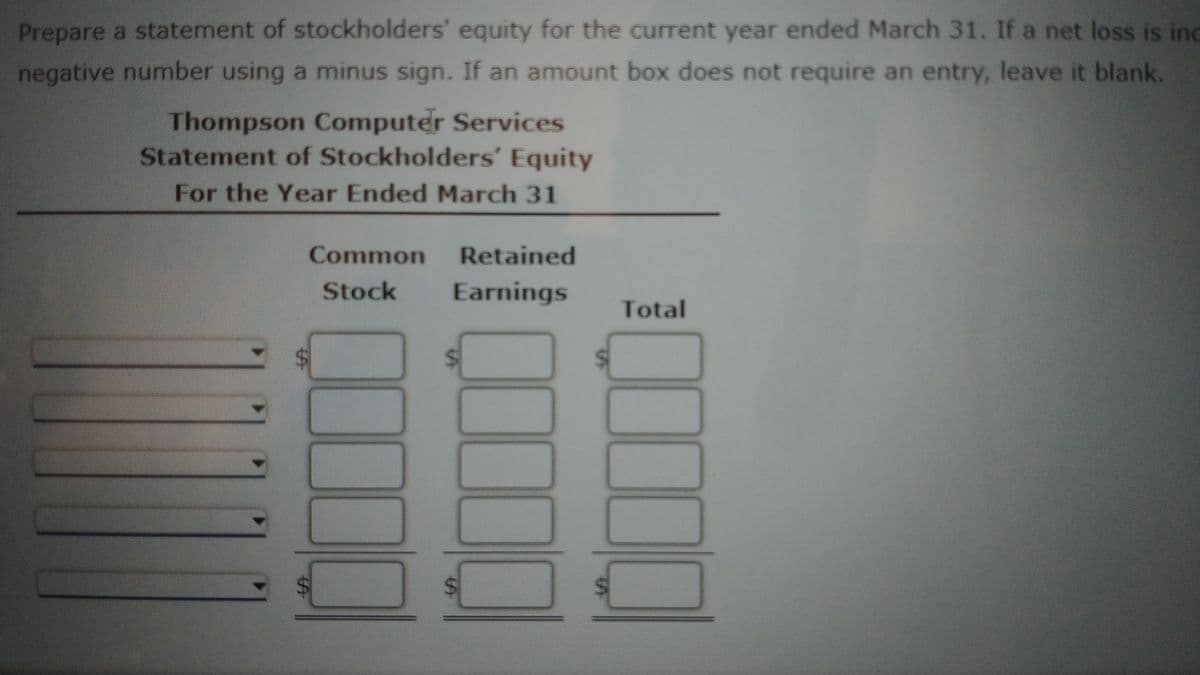 Prepare a statement of stockholders' equity for the current year ended March 31. If a net loss is ind
negative number using a minus sign. If an amount box does not require an entry, leave it blank.
Thompson Computer Services
Statement of Stockholders' Equity
For the Year Ended March 31
Common
Retained
Stock
Earnings
Total
%24
%24
