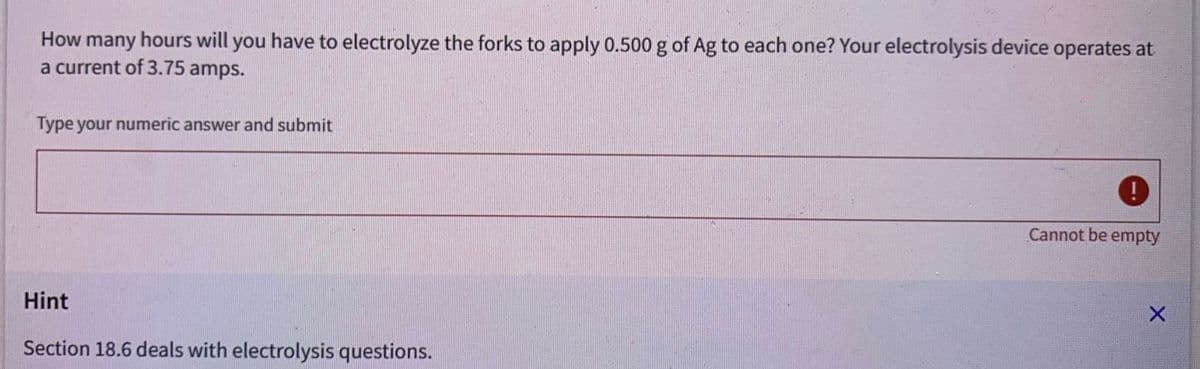 How many hours will you have to electrolyze the forks to apply 0.500 g of Ag to each one? Your electrolysis device operates at
a current of 3.75 amps.
Type your numeric answer and submit
Hint
Section 18.6 deals with electrolysis questions.
Cannot be empty