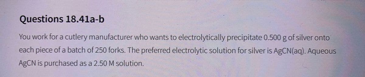 Questions 18.41a-b
You work for a cutlery manufacturer who wants to electrolytically precipitate 0.500 g of silver onto
each piece of a batch of 250 forks. The preferred electrolytic solution for silver is AgCN(aq). Aqueous
AgCN is purchased as a 2.50 M solution.