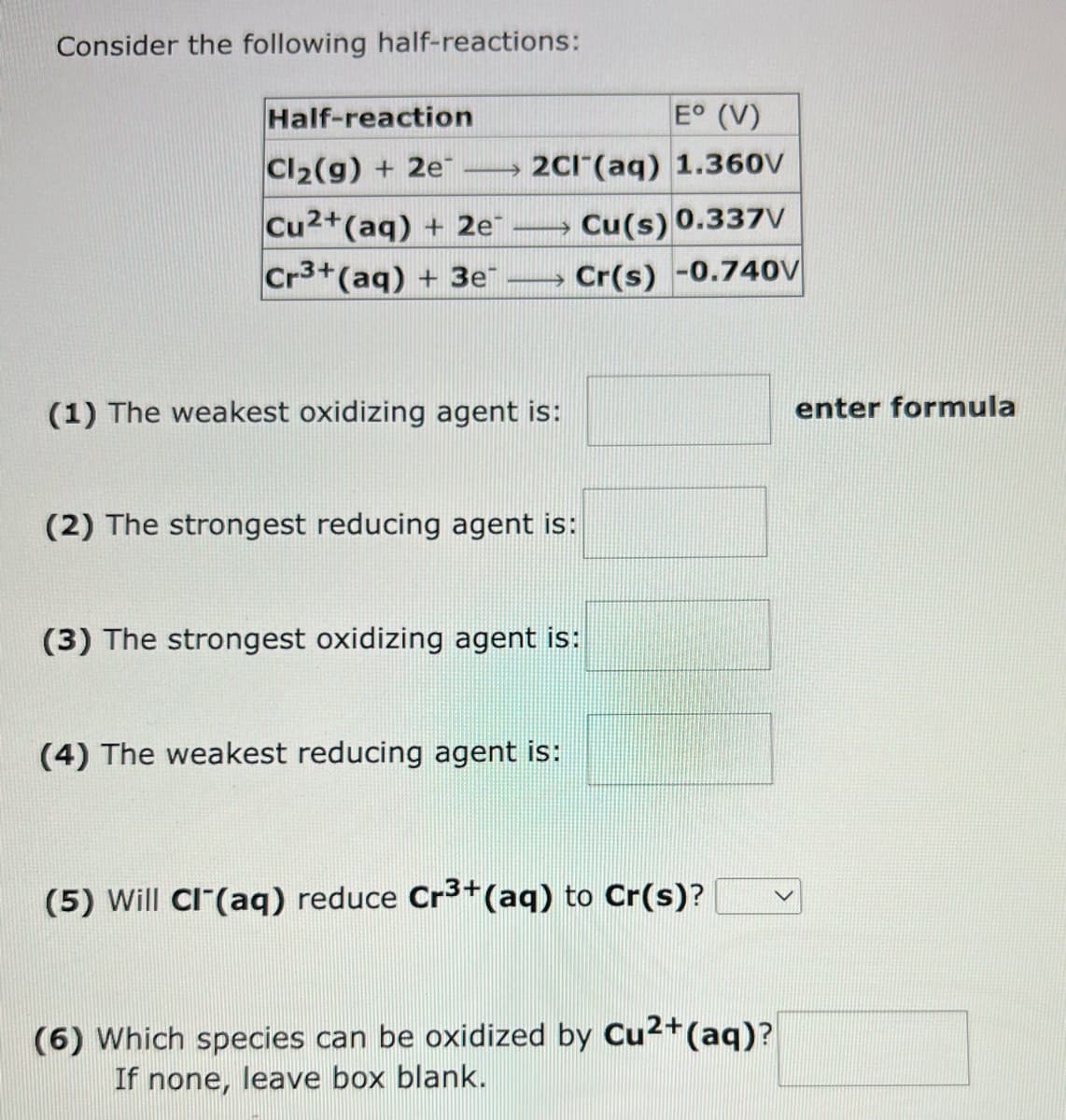 Consider the following half-reactions:
Half-reaction
Cl₂(g) + 2e
Cu2+ (aq) + 2e™
Cr3+ (aq) + 3e™
E° (V)
2Cl(aq) 1.360V
mmmm
(1) The weakest oxidizing agent is:
Cu(s) 0.337V
Cr(s) -0.740V
(2) The strongest reducing agent is:
(3) The strongest oxidizing agent is:
(4) The weakest reducing agent is:
(5) Will Cl(aq) reduce Cr3+ (aq) to Cr(s)?
(6) Which species can be oxidized by Cu²+ (aq)?
If none, leave box blank.
enter formula