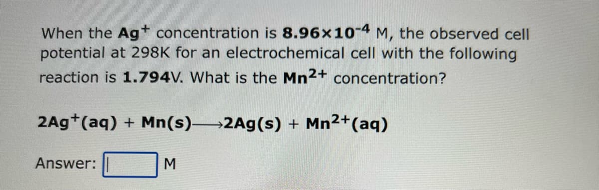 When the Ag+ concentration is 8.96x10-4 M, the observed cell
potential at 298K for an electrochemical cell with the following
reaction is 1.794V. What is the Mn2+ concentration?
2Ag+ (aq) + Mn(s)-2Ag(s) + Mn²+ (aq)
Answer:
M