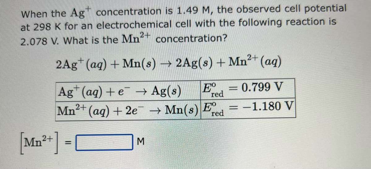 When the Ag concentration is 1.49 M, the observed cell potential
at 298 K for an electrochemical cell with the following reaction is
2.078 V. What is the Mn2+ concentration?
2Ag+ (aq) + Mn(s) → 2Ag(s) + Mn²+ (aq)
Ag+ (aq) + e → Ag(s)
= 0.799 V
Mn2+ (aq) + 2e → Mn(s)
[Mn²+] =
M
10000
Eº
red
Eº
red
-
-1.180 V
-