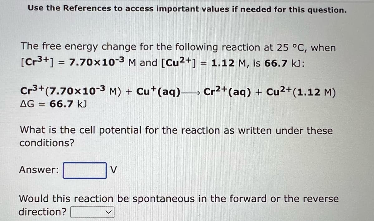 Use the References to access important values if needed for this question.
The free energy change for the following reaction at 25 °C, when
[Cr³+] = 7.70x10-3 M and [Cu²+] = 1.12 M, is 66.7 kJ:
Cr³+ (7.70x10-3 M) + Cu+ (aq) Cr²+ (aq) + Cu²+(1.12 M)
AG = = 66.7 kJ
What is the cell potential for the reaction as written under these
conditions?
Answer:
→
V
Would this reaction be spontaneous in the forward or the reverse
direction?