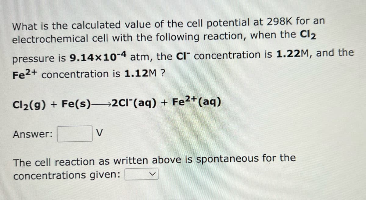What is the calculated value of the cell potential at 298K for an
electrochemical cell with the following reaction, when the Cl₂
pressure is 9.14x10-4 atm, the CI concentration is 1.22M, and the
Fe2+ concentration is 1.12M ?
Cl₂(g) + Fe(s)—2Cl¯(aq) + Fe²+ (aq)
Answer:
V
The cell reaction as written above is spontaneous for the
concentrations given:
