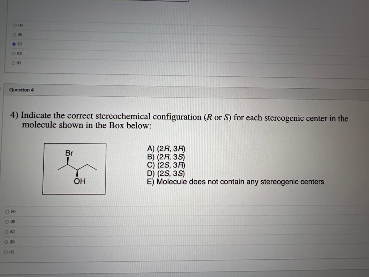 O(A)
O (B)
DO
P (D)
PE
Question 4
4) Indicate the correct stereochemical configuration (R or S) for each stereogenic center in the
molecule shown in the Box below:
O (A)
O (8)
(C
O (D)
O (E)
Br
OH
A) (2R, 3R)
B) (2R, 3S)
C) (2S, 3R)
D) (2S, 3S)
E) Molecule does not contain any stereogenic centers