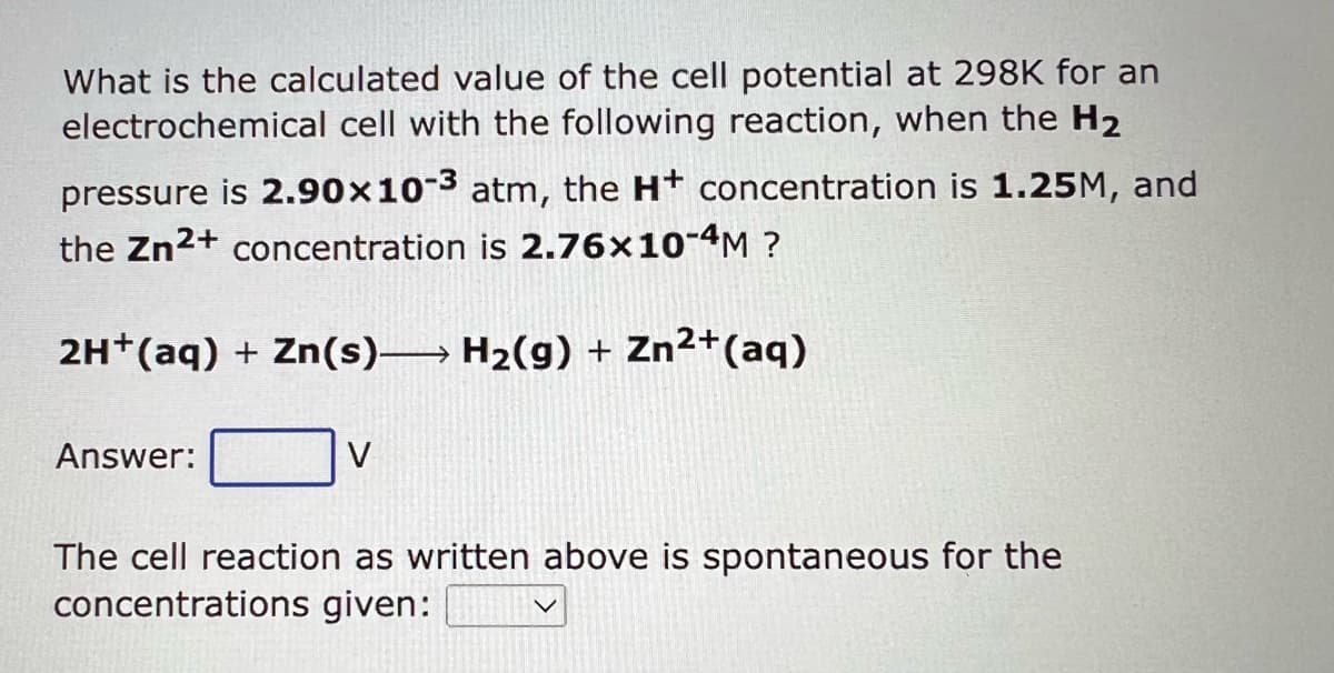 What is the calculated value of the cell potential at 298K for an
electrochemical cell with the following reaction, when the H₂
pressure is 2.90x10-3 atm, the H+ concentration is 1.25M, and
the Zn2+ concentration is 2.76x10-4M ?
2H+ (aq) + Zn(s) H₂(g) + Zn²+ (aq)
Answer:
The cell reaction as written above is spontaneous for the
concentrations given: