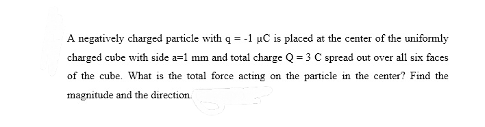 A negatively charged particle with q = -1 µC is placed at the center of the uniformly
charged cube with side a=1 mm and total charge Q = 3 C spread out over all six faces
of the cube. What is the total force acting on the particle in the center? Find the
magnitude and the direction.
