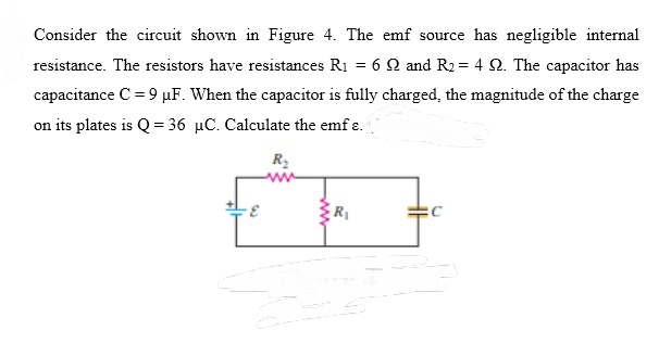 Consider the circuit shown in Figure 4. The emf source has negligible internal
resistance. The resistors have resistances R1 = 6 2 and R2 = 4 2. The capacitor has
capacitance C = 9 µF. When the capacitor is fully charged, the magnitude of the charge
on its plates is Q = 36 µC. Calculate the emf ɛ.
R2
R
