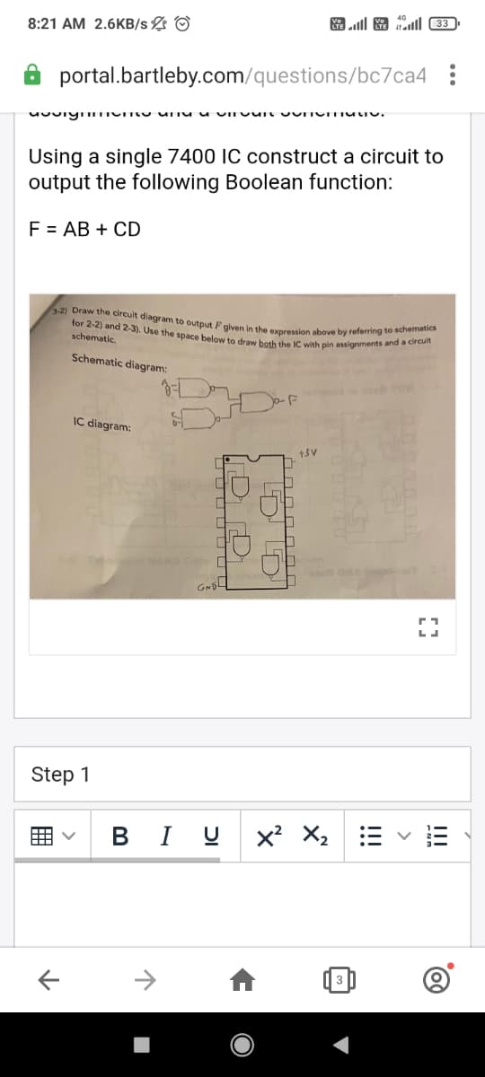 3-2) Draw the circult diagram to output F given in the expression above by referring to schematics
for 2-2) and 2-3). Use the space below to draw both the IC with pin assignments and a circuit
ll O ll (33
8:21 AM 2.6KB/s O
portal.bartleby.com/questions/bc7ca4
Using a single 7400 IC construct a circuit to
output the following Boolean function:
F = AB + CD
schematic.
Schematic diagram:
-F
IC diagram:
NAND Onto
Step 1
B I U x X2
II
>
!!!
囲
