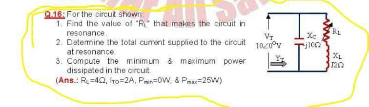 Q.16: For the circuit shown:
1. Find the value of "R that makes the circuit in
RL
resonance.
Xc
VT
2. Detemine the total current supplied to the circuit 1020°v
j10n
at resonance.
XL
J22
3. Compute the minimum & maximum power
dissipated in the circuit.
(Ans.: RL=42, Iro=2A, Pmin=0W, & Pmax=25W)
