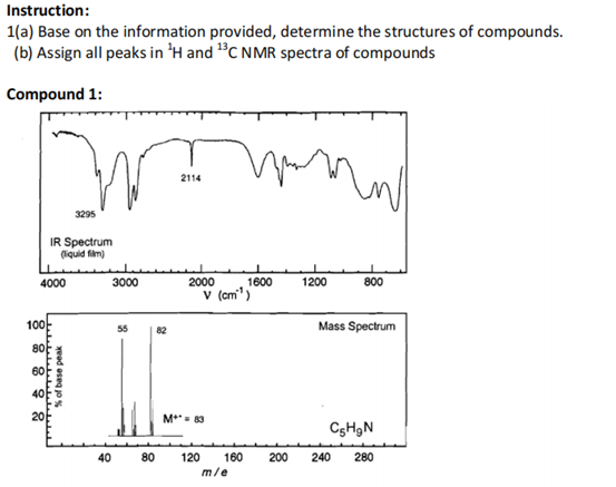 Instruction:
1(a) Base on the information provided, determine the structures of compounds.
(b) Assign all peaks in 'H and "C NMR spectra of compounds
Compound 1:
2114
3295
IR Spectrum
(liquid film)
4000
3000
2000
1600
1200
800
V (cm")
100
Mass Spectrum
82
80
60
20
M*- 83
CgHgN
40
80
120
160
200
240
280
m/e
yeed eseg jo%
