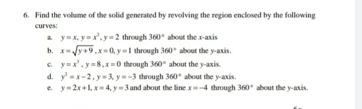 6. Find the volume of the solid generated by revolving the region enclosed by the following
curves:
a. y = x, y = x², y = 2 through 360° about the x-axis
b. x=Jy+9,x=0, y = 1 through 360° about the y-axis.
c. y = x', y =8,x =0 through 360° about the y-axis.
d. y = x-2, y = 3, y = -3 through 360° about the y-axis.
e. y=2x+1, x = 4, y = 3 and about the line x =-4 through 360° about the y-axis.
!!
