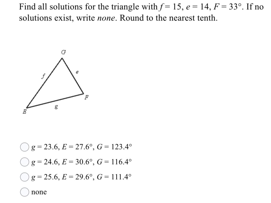 Find all solutions for the triangle with f= 15, e = 14, F = 33°. If no
solutions exist, write none. Round to the nearest tenth.
G
E
Og = 23.6, E = 27.6°, G = 123.4°
g= 24.6, E = 30.6°, G = 116.4°
Og=25.6, E = 29.6°, G = 111.4°
none
