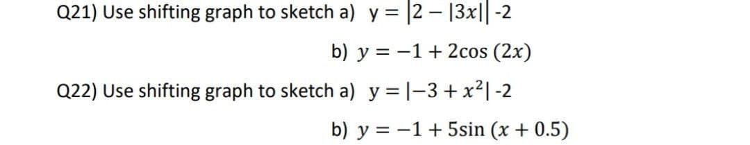 Q21) Use shifting graph to sketch a) y = |2 – 13x||-2
b) y = -1+ 2cos (2x)
Q22) Use shifting graph to sketch a) y = |-3+ x²|-2
b) y = -1+ 5sin (x + 0.5)
