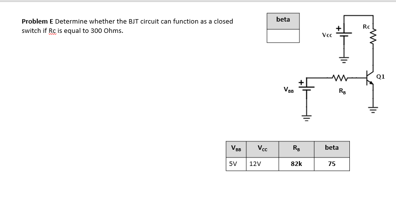 Problem E Determine whether the BJT circuit can function as a closed
beta
Rc
switch if Rc is equal to 300 Ohms.
Vc
Q1
VB
Vcc
beta
5V
12V
82k
75
