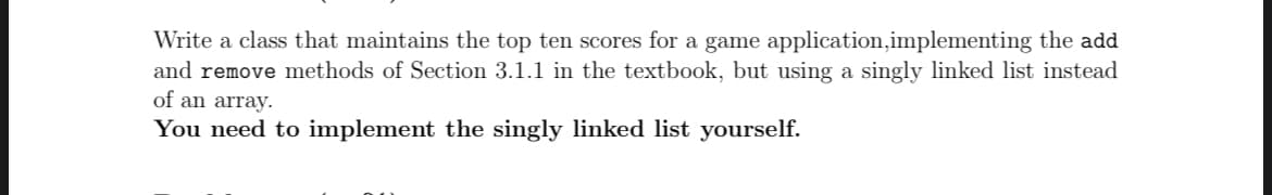 Write a class that maintains the top ten scores for a game application, implementing the add
and remove methods of Section 3.1.1 in the textbook, but using a singly linked list instead
of an array.
You need to implement the singly linked list yourself.