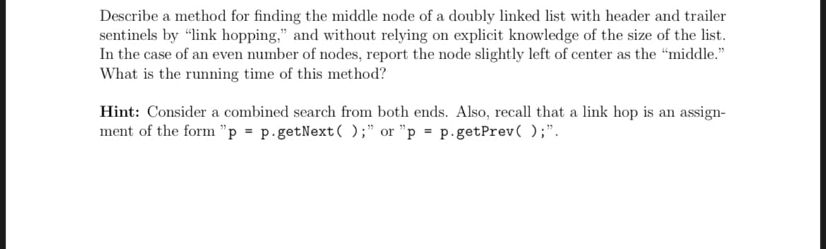 Describe a method for finding the middle node of a doubly linked list with header and trailer
sentinels by "link hopping," and without relying on explicit knowledge of the size of the list.
In the case of an even number of nodes, report the node slightly left of center as the "middle."
What is the running time of this method?
Hint: Consider a combined search from both ends. Also, recall that a link hop is an assign-
ment of the form "p = p.getNext();" or "p = p.getPrev( );".
