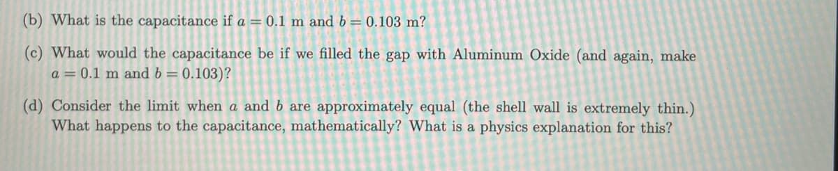 (b) What is the capacitance if a = 0.1 m and b = 0.103 m?
(c) What would the capacitance be if we filled the gap with Aluminum Oxide (and again, make
a = 0.1 m and b = 0.103)?
(d) Consider the limit when a and b are approximately equal (the shell wall is extremely thin.)
What happens to the capacitance, mathematically? What is a physics explanation for this?