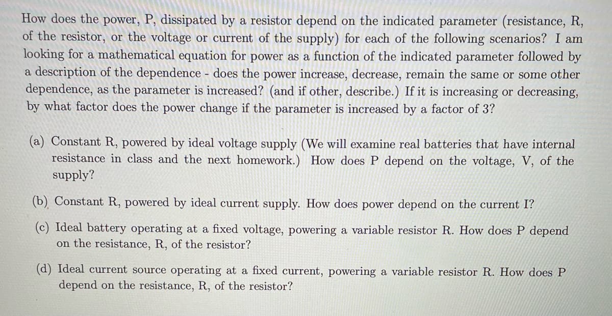 How does the power, P, dissipated by a resistor depend on the indicated parameter (resistance, R,
of the resistor, or the voltage or current of the supply) for each of the following scenarios? I am
looking for a mathematical equation for power as a function of the indicated parameter followed by
a description of the dependence - does the power increase, decrease, remain the same or some other
dependence, as the parameter is increased? (and if other, describe.) If it is increasing or decreasing,
by what factor does the power change if the parameter is increased by a factor of 3?
(a) Constant R, powered by ideal voltage supply (We will examine real batteries that have internal
resistance in class and the next homework.) How does P depend on the voltage, V, of the
supply?
(b) Constant R, powered by ideal current supply. How does power depend on the current I?
(c) Ideal battery operating at a fixed voltage, powering a variable resistor R. How does P depend
on the resistance, R, of the resistor?
(d) Ideal current source operating at a fixed current, powering a variable resistor R. How does P
depend on the resistance, R, of the resistor?