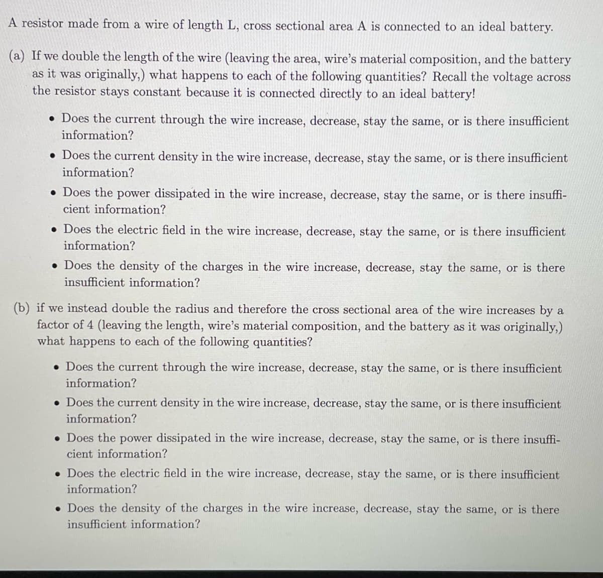 A resistor made from a wire of length L, cross sectional area A is connected to an ideal battery.
(a) If we double the length of the wire (leaving the area, wire's material composition, and the battery
as it was originally,) what happens to each of the following quantities? Recall the voltage across
the resistor stays constant because it is connected directly to an ideal battery!
• Does the current through the wire increase, decrease, stay the same, or is there insufficient
information?
• Does the current density in the wire increase, decrease, stay the same, or is there insufficient
information?
• Does the power dissipated in the wire increase, decrease, stay the same, or is there insuffi-
cient information?
. Does the electric field in the wire increase, decrease, stay the same, is there insufficient
information?
. Does the density of the charges in the wire increase, decrease, stay the same, or is there
insufficient information?
(b) if we instead double the radius and therefore the cross sectional area of the wire increases by a
factor of 4 (leaving the length, wire's material composition, and the battery as it was originally,)
what happens to each of the following quantities?
• Does the current through the wire increase, decrease, stay the same, or is there insufficient
information?
. Does the current density in the wire increase, decrease, stay the same, or is there insufficient
information?
• Does the power dissipated in the wire increase, decrease, stay the same, or is there insuffi-
cient information?
. Does the electric field in the wire increase, decrease, stay the same, or is there insufficient
information?
. Does the density of the charges in the wire increase, decrease, stay the same, or is there
insufficient information?