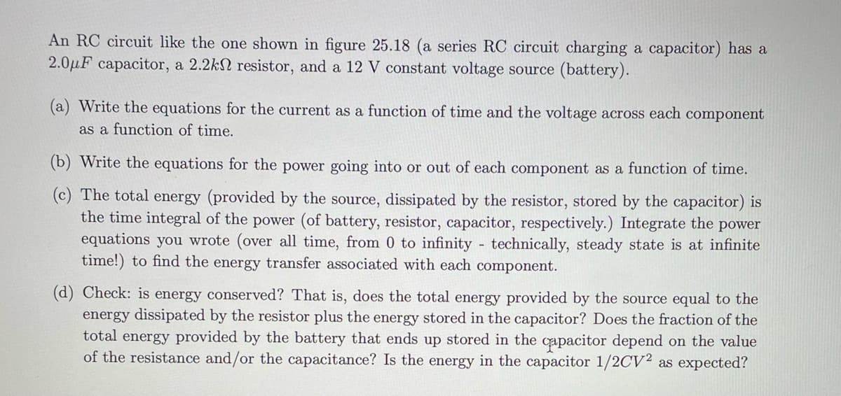 An RC circuit like the one shown in figure 25.18 (a series RC circuit charging a capacitor) has a
2.0μF capacitor, a 2.2k resistor, and a 12 V constant voltage source (battery).
(a) Write the equations for the current as a function of time and the voltage across each component
as a function of time.
(b) Write the equations for the power going into or out of each component as a function of time.
(c) The total energy (provided by the source, dissipated by the resistor, stored by the capacitor) is
the time integral of the power (of battery, resistor, capacitor, respectively.) Integrate the power
equations you wrote (over all time, from 0 to infinity - technically, steady state is at infinite
time!) to find the energy transfer associated with each component.
(d) Check: is energy conserved? That is, does the total energy provided by the source equal to the
energy dissipated by the resistor plus the energy stored in the capacitor? Does the fraction of the
total energy provided by the battery that ends up stored in the capacitor depend on the value
of the resistance and/or the capacitance? Is the energy in the capacitor 1/2CV2 as expected?