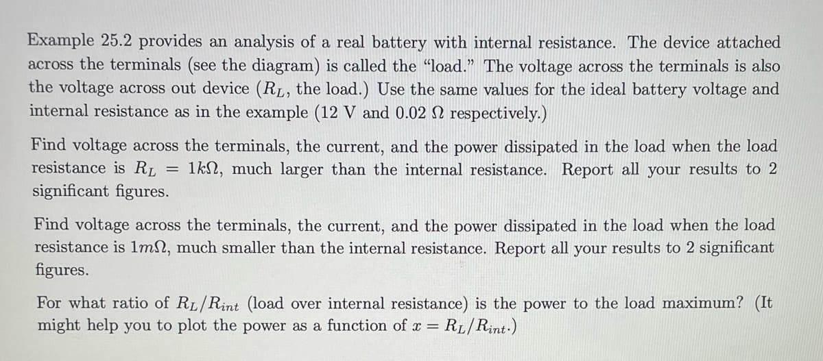 Example 25.2 provides an analysis of a real battery with internal resistance. The device attached
across the terminals (see the diagram) is called the "load." The voltage across the terminals is also
the voltage across out device (RL, the load.) Use the same values for the ideal battery voltage and
internal resistance as in the example (12 V and 0.02 2 respectively.)
Find voltage across the terminals, the current, and the power dissipated in the load when the load
resistance is RL 1k, much larger than the internal resistance. Report all your results to 2
significant figures.
=
Find voltage across the terminals, the current, and the power dissipated in the load when the load
resistance is 1m, much smaller than the internal resistance. Report all your results to 2 significant
figures.
For what ratio of RL/Rint (load over internal resistance) is the power to the load maximum? (It
might help you to plot the power as a function of x = = RL/Rint.)