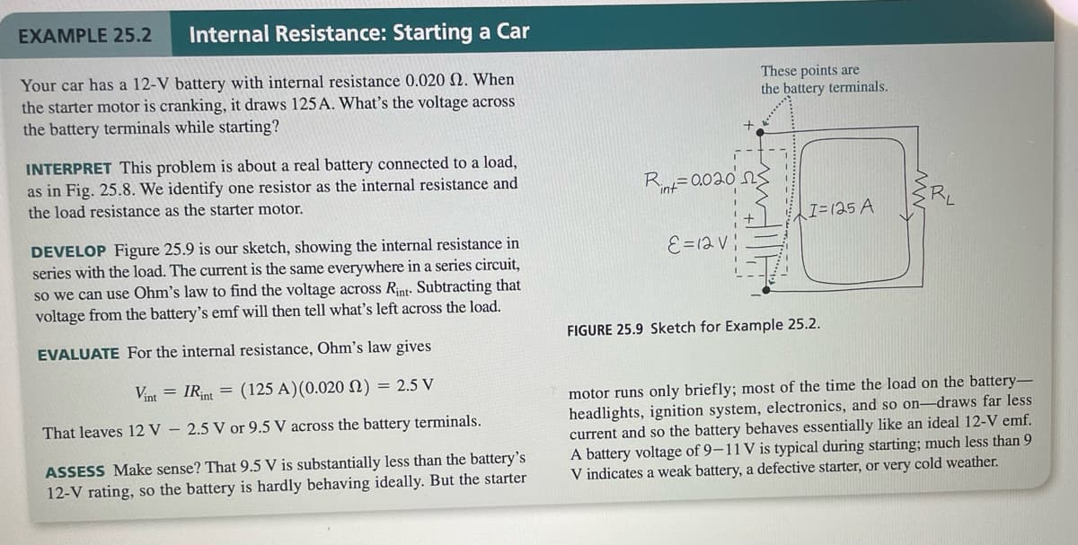 Internal Resistance: Starting a Car
Your car has a 12-V battery with internal resistance 0.020 2. When
the starter motor is cranking, it draws 125 A. What's the voltage across
the battery terminals while starting?
EXAMPLE 25.2
INTERPRET This problem is about a real battery connected to a load,
as in Fig. 25.8. We identify one resistor as the internal resistance and
the load resistance as the starter motor.
DEVELOP Figure 25.9 is our sketch, showing the internal resistance in
series with the load. The current is the same everywhere in a series circuit,
so we can use Ohm's law to find the voltage across Rint. Subtracting that
voltage from the battery's emf will then tell what's left across the load.
EVALUATE For the internal resistance, Ohm's law gives
Vint = IRint
(125 A)(0.020 2) = 2.5 V
That leaves 12 V - 2.5 V or 9.5 V across the battery terminals.
ASSESS Make sense? That 9.5 V is substantially less than the battery's
12-V rating, so the battery is hardly behaving ideally. But the starter
Rint=0.020
ε =12 Vi
These points are
the battery terminals.
I=125 A
FIGURE 25.9 Sketch for Example 25.2.
motor runs only briefly; most of the time the load on the battery-
headlights, ignition system, electronics, and so on-draws far less
current and so the battery behaves essentially like an ideal 12-V emf.
A battery voltage of 9-11 V is typical during starting; much less than 9
V indicates a weak battery, a defective starter, or very cold weather.