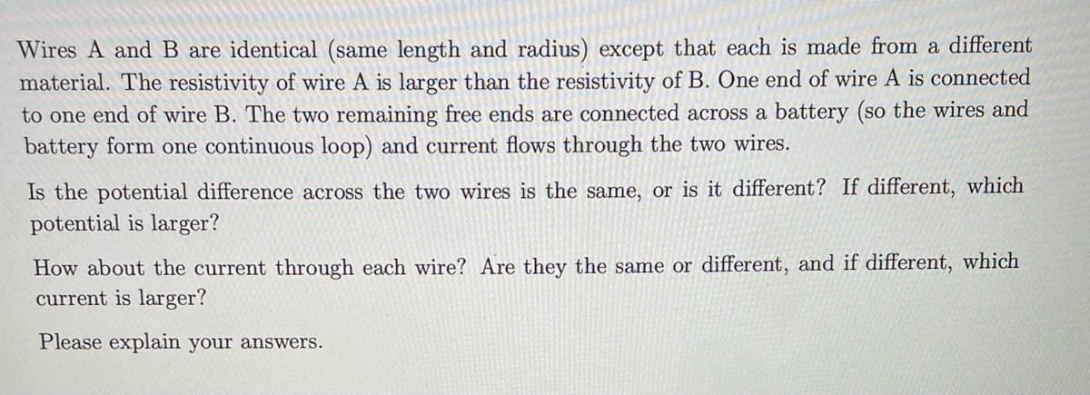 Wires A and B are identical (same length and radius) except that each is made from a different
material. The resistivity of wire A is larger than the resistivity of B. One end of wire A is connected
to one end of wire B. The two remaining free ends are connected across a battery (so the wires and
battery form one continuous loop) and current flows through the two wires.
Is the potential difference across the two wires is the same, or is it different? If different, which
potential is larger?
How about the current through each wire? Are they the same or different, and if different, which
current is larger?
Please explain your answers.