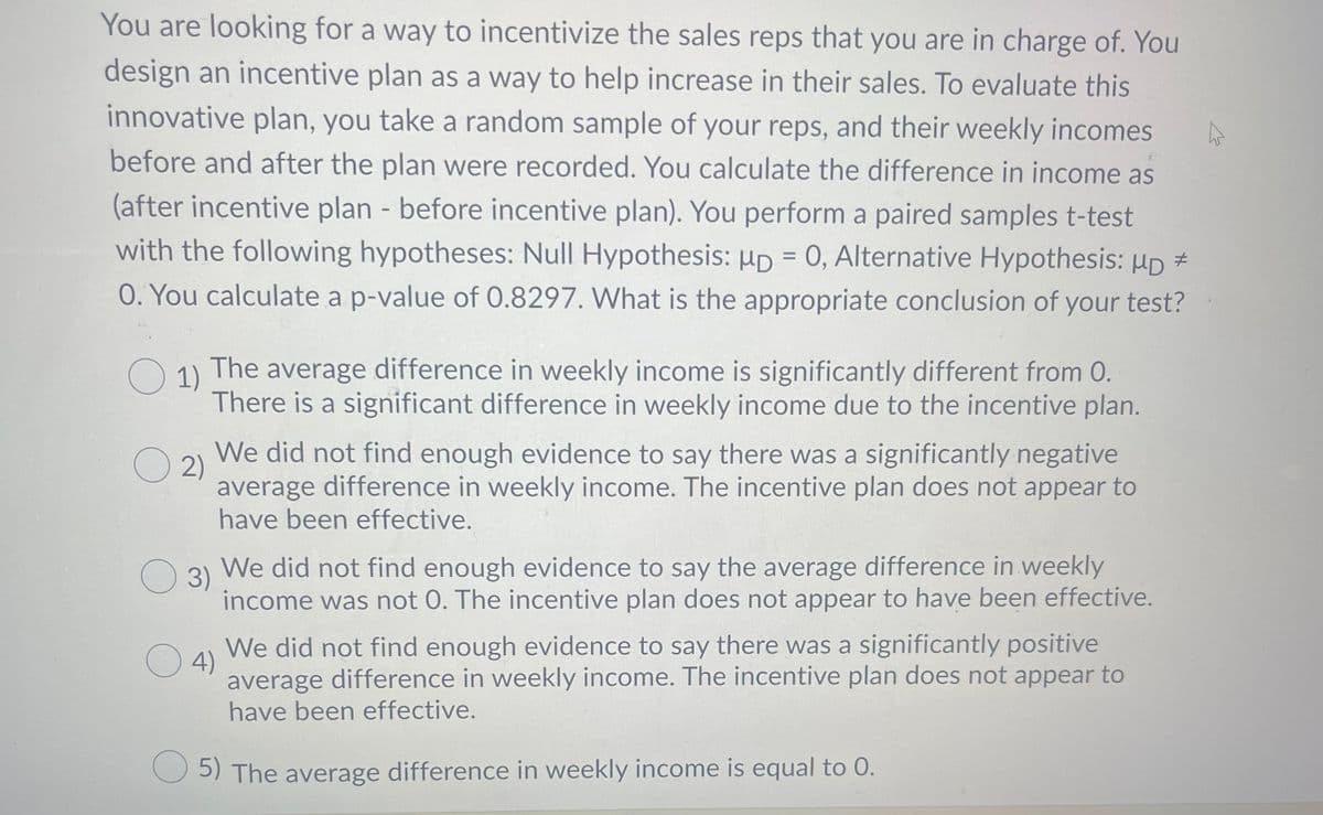 You are looking for a way to incentivize the sales reps that you are in charge of. You
design an incentive plan as a way to help increase in their sales. To evaluate this
innovative plan, you take a random sample of your reps, and their weekly incomes
before and after the plan were recorded. You calculate the difference in income as
(after incentive plan - before incentive plan). You perform a paired samples t-test
with the following hypotheses: Null Hypothesis: HD = 0, Alternative Hypothesis: HD =
O. You calculate a p-value of 0.8297. What is the appropriate conclusion of your test?
%3D
O 1)
The average difference in weekly income is significantly different from 0.
There is a significant difference in weekly income due to the incentive plan.
We did not find enough evidence to say there was a significantly negative
O 2)
average difference in weekly income. The incentive plan does not appear to
have been effective.
O 3) We did not find enough evidence to say the average difference in weekly
3)
income was not 0. The incentive plan does not appear to have been effective.
We did not find enough evidence to say there was a significantly positive
average difference in weekly income. The incentive plan does not appear to
have been effective.
O4)
O 5) The average difference in weekly income is equal to 0.
