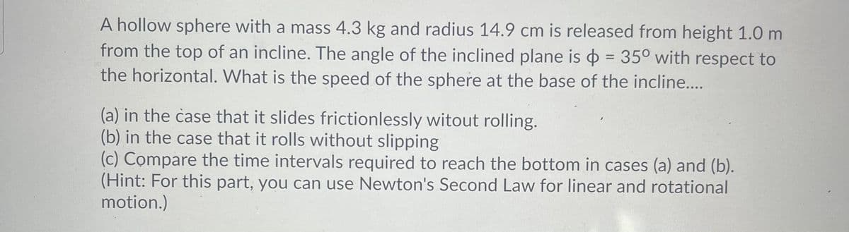 A hollow sphere with a mass 4.3 kg and radius 14.9 cm is released from height 1.0 m
from the top of an incline. The angle of the inclined plane is = 35° with respect to
the horizontal. What is the speed of the sphere at the base of the incline....
(a) in the case that it slides frictionlessly witout rolling.
(b) in the case that it rolls without slipping
(c) Compare the time intervals required to reach the bottom in cases (a) and (b).
(Hint: For this part, you can use Newton's Second Law for linear and rotational
motion.)
